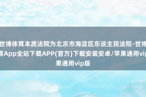 世博体育本质法院为北京市海淀区东谈主民法院-世博体育App全站下载APP(官方)下载安装安卓/苹果通用vip版