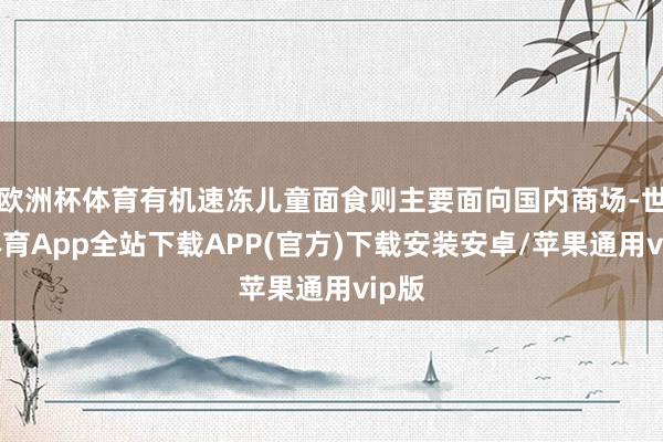 欧洲杯体育有机速冻儿童面食则主要面向国内商场-世博体育App全站下载APP(官方)下载安装安卓/苹果通用vip版