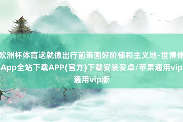 欧洲杯体育这就像出行前策画好阶梯和主义地-世博体育App全站下载APP(官方)下载安装安卓/苹果通用vip版