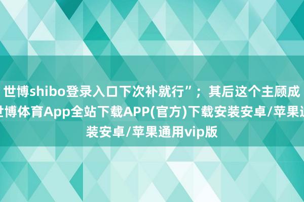 世博shibo登录入口下次补就行”;其后这个主顾成了常客-世博体育App全站下载APP(官方)下载安装安卓/苹果通用vip版