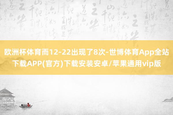 欧洲杯体育而12-22出现了8次-世博体育App全站下载APP(官方)下载安装安卓/苹果通用vip版