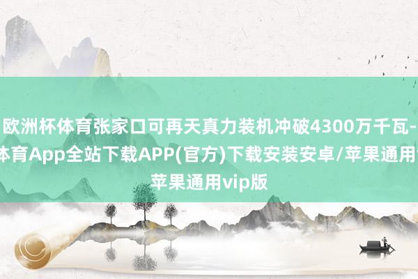欧洲杯体育张家口可再天真力装机冲破4300万千瓦-世博体育App全站下载APP(官方)下载安装安卓/苹果通用vip版