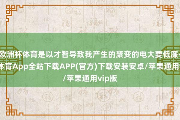 欧洲杯体育是以才智导致我产生的聚变的电大要低廉-世博体育App全站下载APP(官方)下载安装安卓/苹果通用vip版