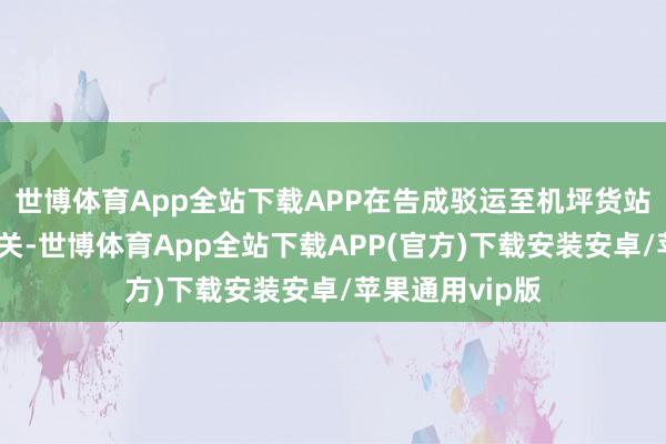 世博体育App全站下载APP在告成驳运至机坪货站后高效完成通关-世博体育App全站下载APP(官方)下载安装安卓/苹果通用vip版