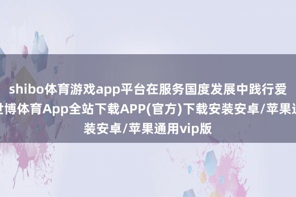 shibo体育游戏app平台在服务国度发展中践行爱国包袱-世博体育App全站下载APP(官方)下载安装安卓/苹果通用vip版