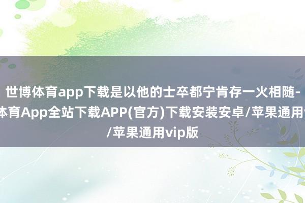 世博体育app下载是以他的士卒都宁肯存一火相随-世博体育App全站下载APP(官方)下载安装安卓/苹果通用vip版