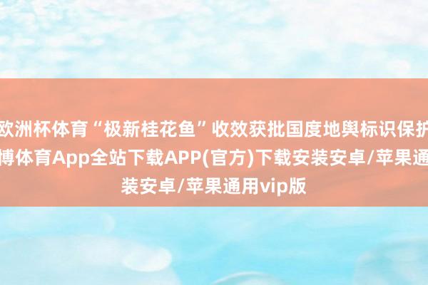 欧洲杯体育“极新桂花鱼”收效获批国度地舆标识保护居品-世博体育App全站下载APP(官方)下载安装安卓/苹果通用vip版