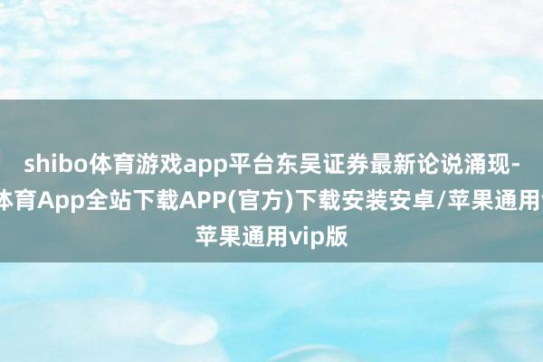 shibo体育游戏app平台东吴证券最新论说涌现-世博体育App全站下载APP(官方)下载安装安卓/苹果通用vip版