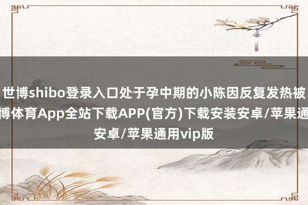 世博shibo登录入口处于孕中期的小陈因反复发热被送医-世博体育App全站下载APP(官方)下载安装安卓/苹果通用vip版