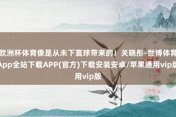 欧洲杯体育像是从未下寰球带来的！关晓彤-世博体育App全站下载APP(官方)下载安装安卓/苹果通用vip版