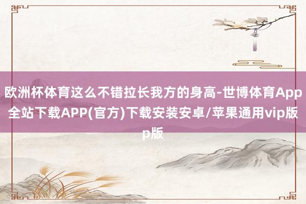 欧洲杯体育这么不错拉长我方的身高-世博体育App全站下载APP(官方)下载安装安卓/苹果通用vip版