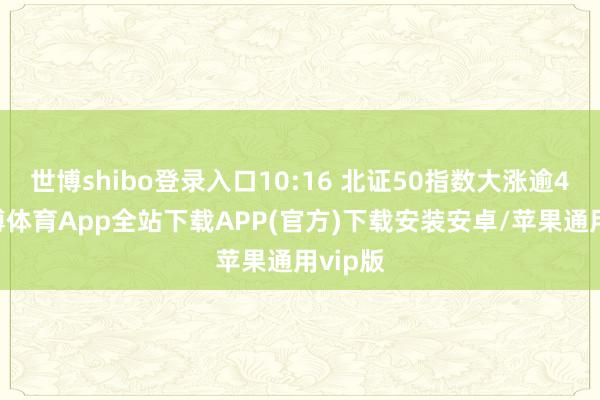 世博shibo登录入口10:16 北证50指数大涨逾4%-世博体育App全站下载APP(官方)下载安装安卓/苹果通用vip版