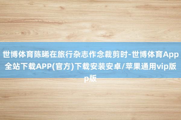 世博体育陈晞在旅行杂志作念裁剪时-世博体育App全站下载APP(官方)下载安装安卓/苹果通用vip版