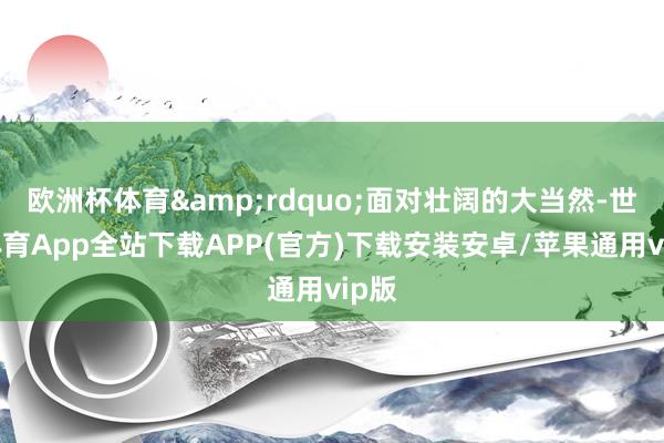 欧洲杯体育&rdquo;面对壮阔的大当然-世博体育App全站下载APP(官方)下载安装安卓/苹果通用vip版