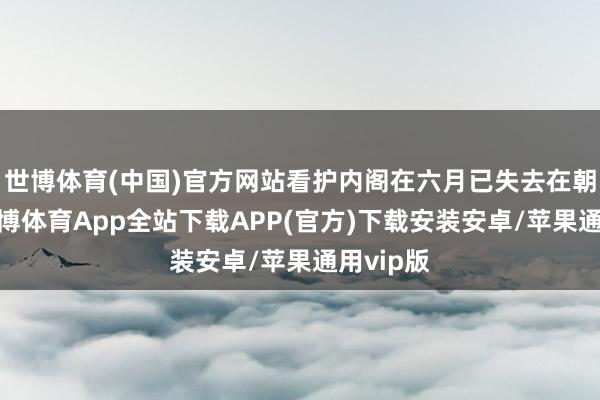 世博体育(中国)官方网站看护内阁在六月已失去在朝基础-世博体育App全站下载APP(官方)下载安装安卓/苹果通用vip版