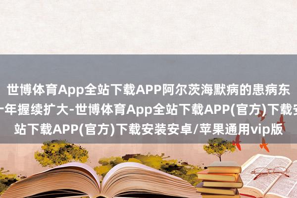 世博体育App全站下载APP阿尔茨海默病的患病东谈主群基数将在将来十年握续扩大-世博体育App全站下载APP(官方)下载安装安卓/苹果通用vip版 世博体育App全站下载APP阿尔茨海默病的患病东谈主群基数将在将来十年握续扩大-世博体育App全站下载APP(官方)下载安装安卓/苹果通用vip版