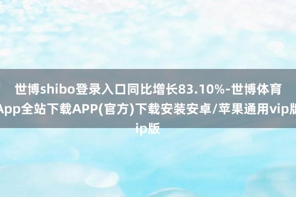 世博shibo登录入口同比增长83.10%-世博体育App全站下载APP(官方)下载安装安卓/苹果通用vip版 世博shibo登录入口同比增长83.10%-世博体育App全站下载APP(官方)下载安装安卓/苹果通用vip版