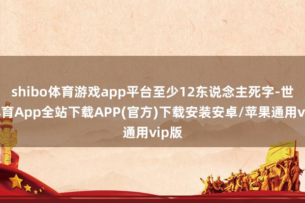 shibo体育游戏app平台至少12东说念主死字-世博体育App全站下载APP(官方)下载安装安卓/苹果通用vip版