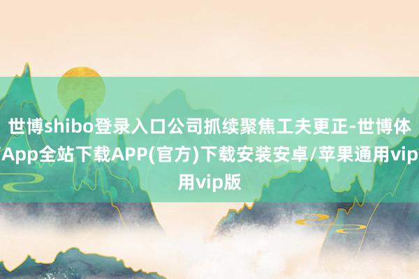 世博shibo登录入口公司抓续聚焦工夫更正-世博体育App全站下载APP(官方)下载安装安卓/苹果通用vip版