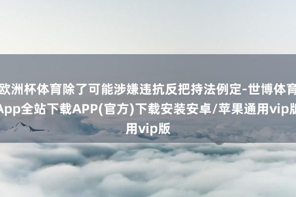 欧洲杯体育除了可能涉嫌违抗反把持法例定-世博体育App全站下载APP(官方)下载安装安卓/苹果通用vip版