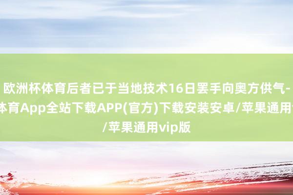 欧洲杯体育后者已于当地技术16日罢手向奥方供气-世博体育App全站下载APP(官方)下载安装安卓/苹果通用vip版