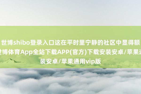 世博shibo登录入口这在平时里宁静的社区中显得额外惹眼-世博体育App全站下载APP(官方)下载安装安卓/苹果通用vip版