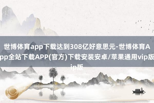 世博体育app下载达到308亿好意思元-世博体育App全站下载APP(官方)下载安装安卓/苹果通用vip版