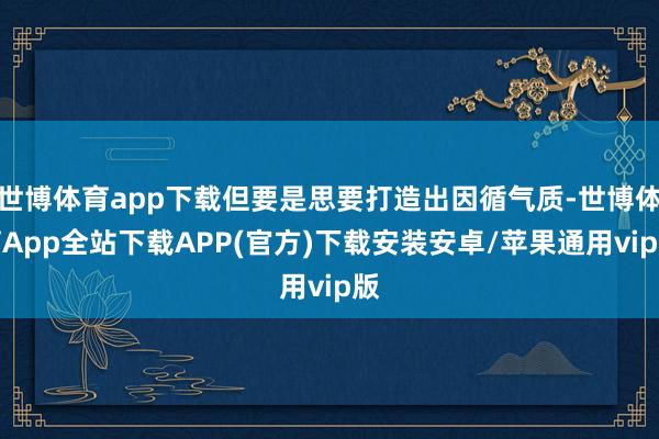 世博体育app下载但要是思要打造出因循气质-世博体育App全站下载APP(官方)下载安装安卓/苹果通用vip版