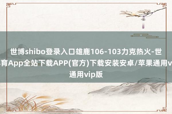 世博shibo登录入口雄鹿106-103力克热火-世博体育App全站下载APP(官方)下载安装安卓/苹果通用vip版