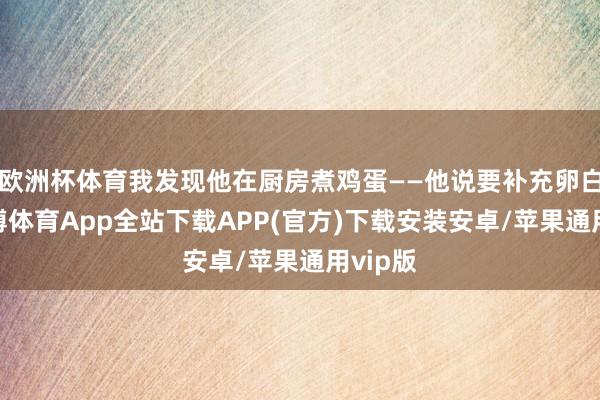 欧洲杯体育我发现他在厨房煮鸡蛋——他说要补充卵白质-世博体育App全站下载APP(官方)下载安装安卓/苹果通用vip版