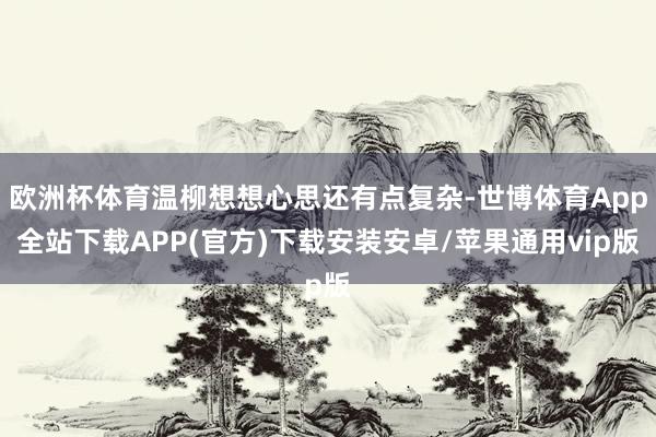 欧洲杯体育温柳想想心思还有点复杂-世博体育App全站下载APP(官方)下载安装安卓/苹果通用vip版