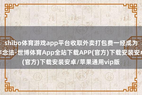 shibo体育游戏app平台收取外卖打包费一经成为餐饮行业的大宗作念法-世博体育App全站下载APP(官方)下载安装安卓/苹果通用vip版