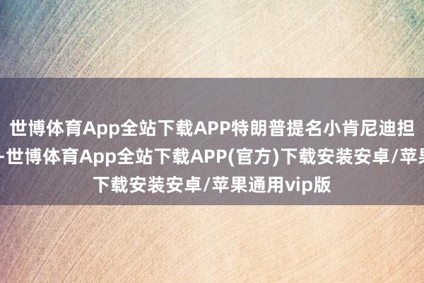 世博体育App全站下载APP特朗普提名小肯尼迪担任卫生部长-世博体育App全站下载APP(官方)下载安装安卓/苹果通用vip版