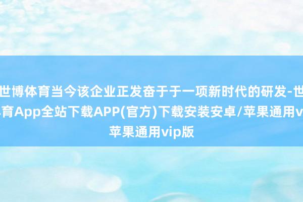 世博体育当今该企业正发奋于于一项新时代的研发-世博体育App全站下载APP(官方)下载安装安卓/苹果通用vip版