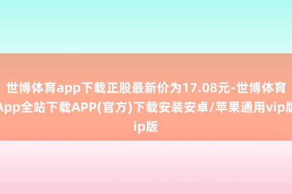 世博体育app下载正股最新价为17.08元-世博体育App全站下载APP(官方)下载安装安卓/苹果通用vip版