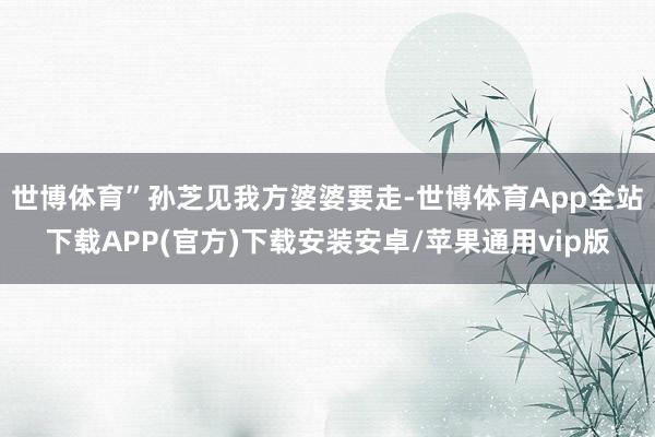 世博体育”孙芝见我方婆婆要走-世博体育App全站下载APP(官方)下载安装安卓/苹果通用vip版