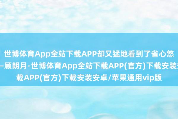 世博体育App全站下载APP却又猛地看到了省心悠身侧的男东说念主——顾朗月-世博体育App全站下载APP(官方)下载安装安卓/苹果通用vip版