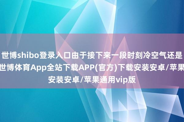 世博shibo登录入口由于接下来一段时刻冷空气还是相当活跃-世博体育App全站下载APP(官方)下载安装安卓/苹果通用vip版