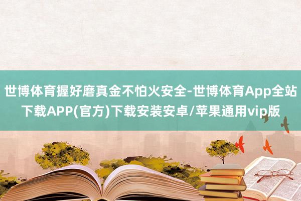 世博体育握好磨真金不怕火安全-世博体育App全站下载APP(官方)下载安装安卓/苹果通用vip版
