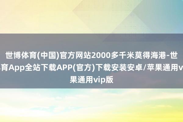 世博体育(中国)官方网站2000多千米莫得海港-世博体育App全站下载APP(官方)下载安装安卓/苹果通用vip版