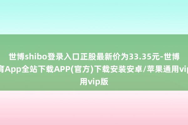 世博shibo登录入口正股最新价为33.35元-世博体育App全站下载APP(官方)下载安装安卓/苹果通用vip版