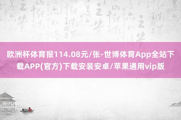 欧洲杯体育报114.08元/张-世博体育App全站下载APP(官方)下载安装安卓/苹果通用vip版