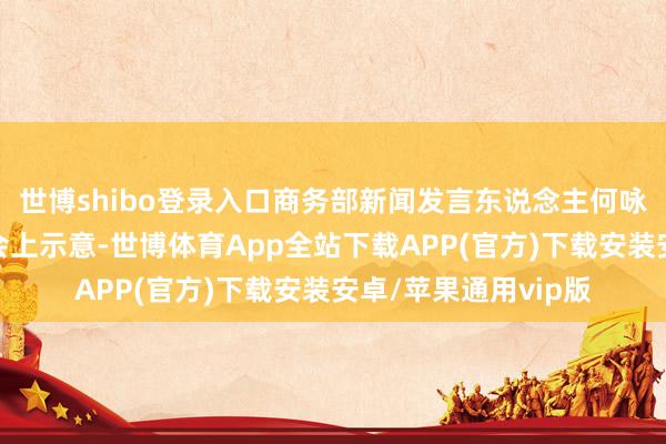 世博shibo登录入口商务部新闻发言东说念主何咏前在例行新闻发布会上示意-世博体育App全站下载APP(官方)下载安装安卓/苹果通用vip版