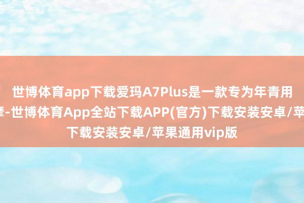 世博体育app下载爱玛A7Plus是一款专为年青用户打造的电摩-世博体育App全站下载APP(官方)下载安装安卓/苹果通用vip版