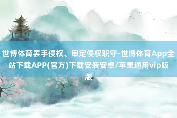 世博体育罢手侵权、审定侵权职守-世博体育App全站下载APP(官方)下载安装安卓/苹果通用vip版