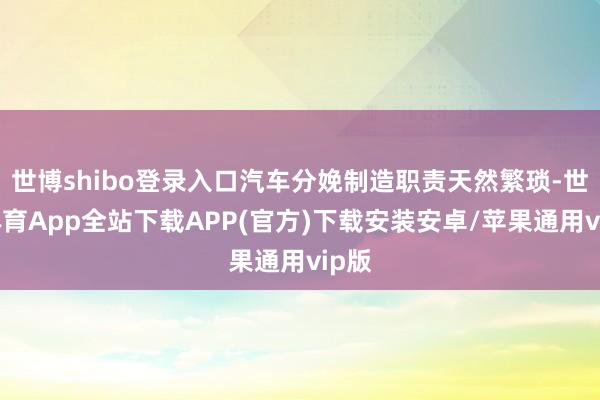 世博shibo登录入口汽车分娩制造职责天然繁琐-世博体育App全站下载APP(官方)下载安装安卓/苹果通用vip版