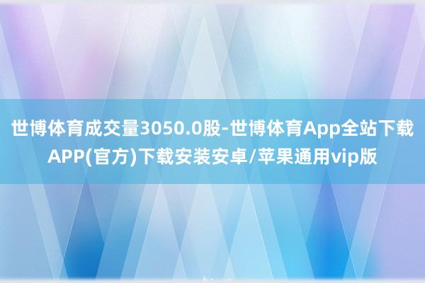 世博体育成交量3050.0股-世博体育App全站下载APP(官方)下载安装安卓/苹果通用vip版