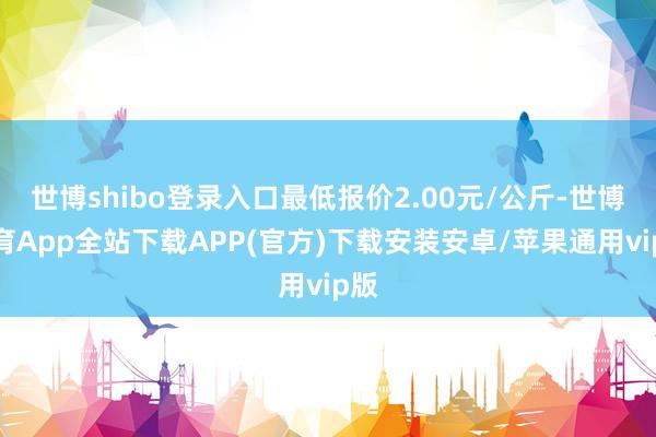 世博shibo登录入口最低报价2.00元/公斤-世博体育App全站下载APP(官方)下载安装安卓/苹果通用vip版