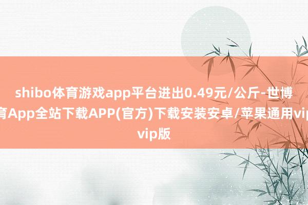 shibo体育游戏app平台进出0.49元/公斤-世博体育App全站下载APP(官方)下载安装安卓/苹果通用vip版 shibo体育游戏app平台进出0.49元/公斤-世博体育App全站下载APP(官方)下载安装安卓/苹果通用vip版
