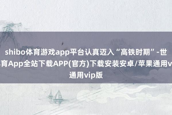 shibo体育游戏app平台认真迈入“高铁时期”-世博体育App全站下载APP(官方)下载安装安卓/苹果通用vip版